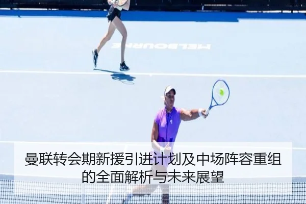 曼联转会期新援引进计划及中场阵容重组的全面解析与未来展望